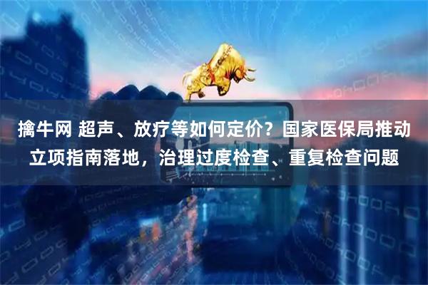 擒牛网 超声、放疗等如何定价?国家医保局推动立项指南落地,治理过度检查、重复检查问题