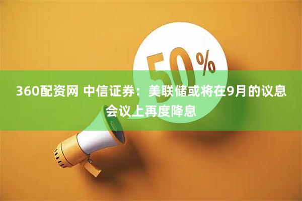 360配资网 中信证券:美联储或将在9月的议息会议上再度降息