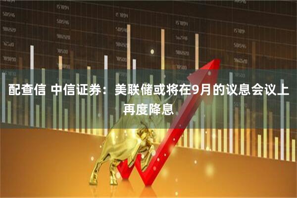 配查信 中信证券:美联储或将在9月的议息会议上再度降息