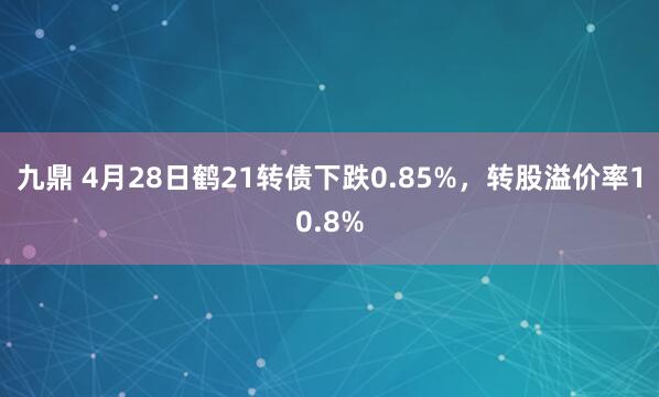 九鼎 4月28日鹤21转债下跌0.85%,转股溢价率10.8%