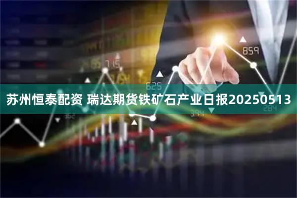 苏州恒泰配资 瑞达期货铁矿石产业日报20250513