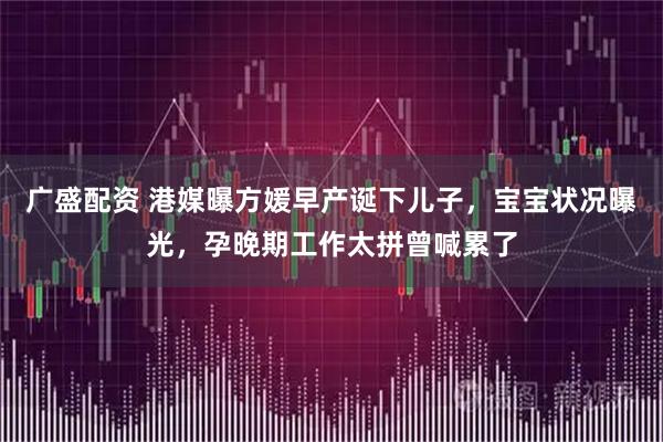 广盛配资 港媒曝方媛早产诞下儿子,宝宝状况曝光,孕晚期工作太拼曾喊累了