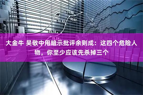大金牛 吴敬中用暗示批评余则成:这四个危险人物,你至少应该先杀掉三个