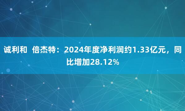 诚利和  倍杰特：2024年度净利润约1.33亿元，同比增加28.12%