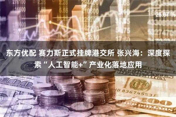 东方优配 赛力斯正式挂牌港交所 张兴海：深度探索“人工智能+”产业化落地应用
