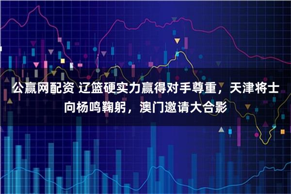 公赢网配资 辽篮硬实力赢得对手尊重，天津将士向杨鸣鞠躬，澳门邀请大合影