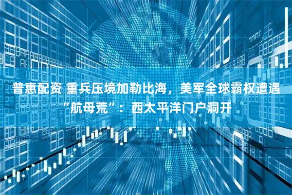 普惠配资 重兵压境加勒比海，美军全球霸权遭遇“航母荒”：西太平洋门户洞开