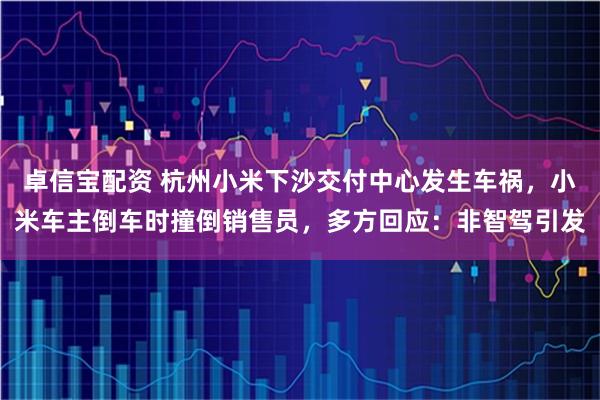 卓信宝配资 杭州小米下沙交付中心发生车祸，小米车主倒车时撞倒销售员，多方回应：非智驾引发