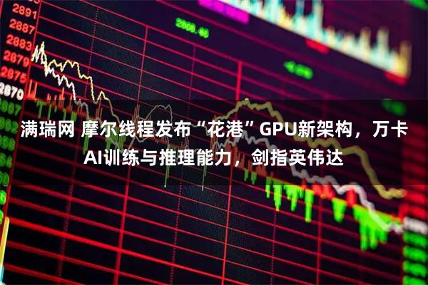 满瑞网 摩尔线程发布“花港”GPU新架构,万卡AI训练与推理能力,剑指英伟达
