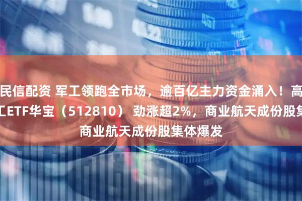 民信配资 军工领跑全市场,逾百亿主力资金涌入!高人气军工ETF华宝(512810) 劲涨超2%,商业航天成份股集体爆发
