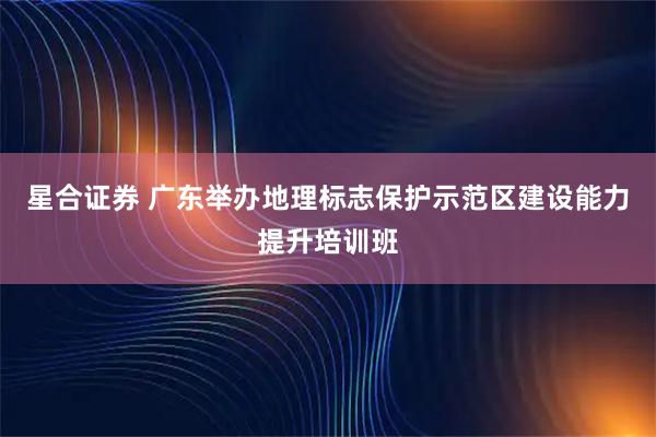 星合证券 广东举办地理标志保护示范区建设能力提升培训班