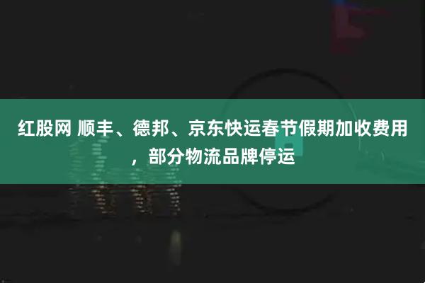 红股网 顺丰、德邦、京东快运春节假期加收费用，部分物流品牌停运